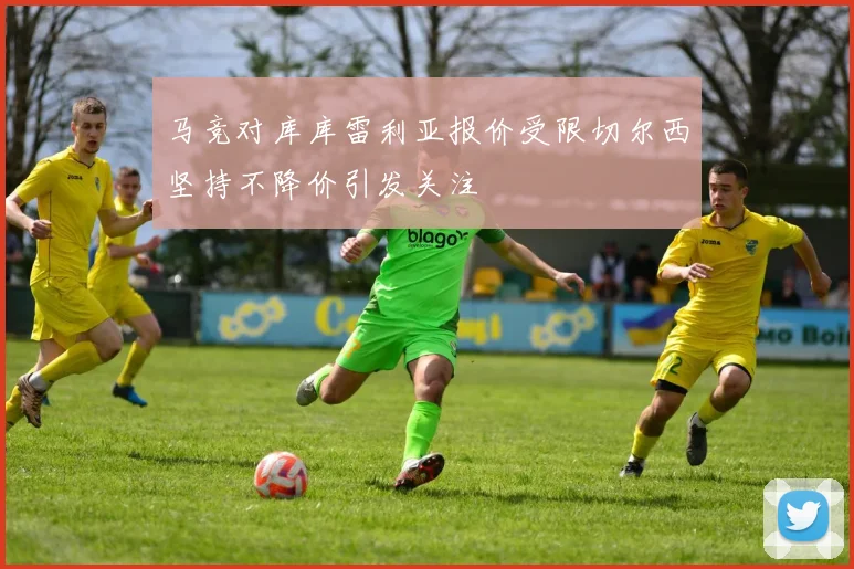 马竞对库库雷利亚报价受限切尔西坚持不降价引发关注
