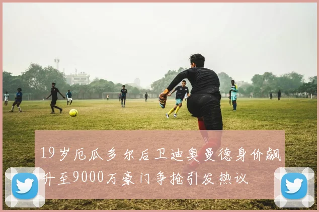 19岁厄瓜多尔后卫迪奥曼德身价飙升至9000万豪门争抢引发热议
