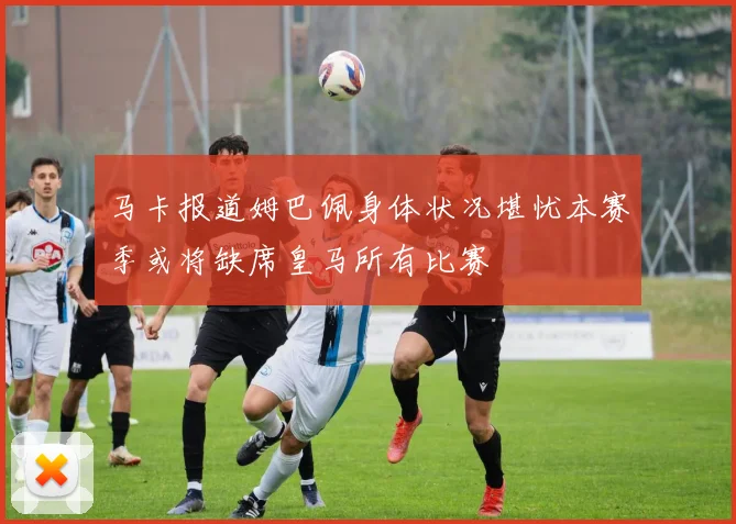 马卡报道姆巴佩身体状况堪忧本赛季或将缺席皇马所有比赛