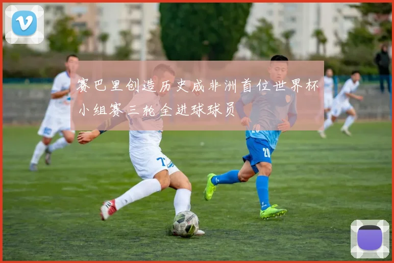 赛巴里创造历史成非洲首位世界杯小组赛三轮全进球球员