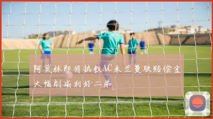 阿莫林即将执教AC米兰曼联赔偿金大幅削减利好二弟