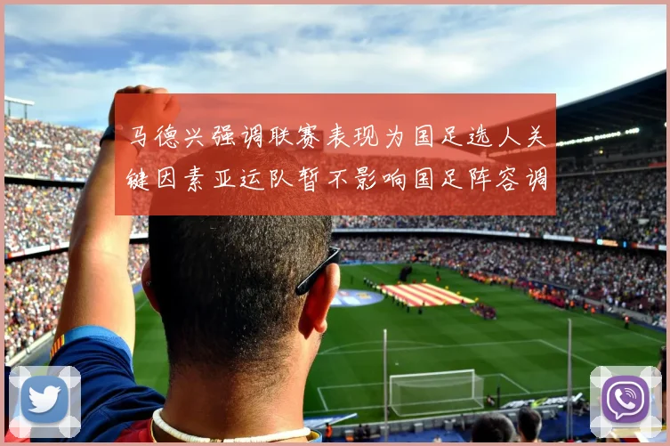 马德兴强调联赛表现为国足选人关键因素亚运队暂不影响国足阵容调整