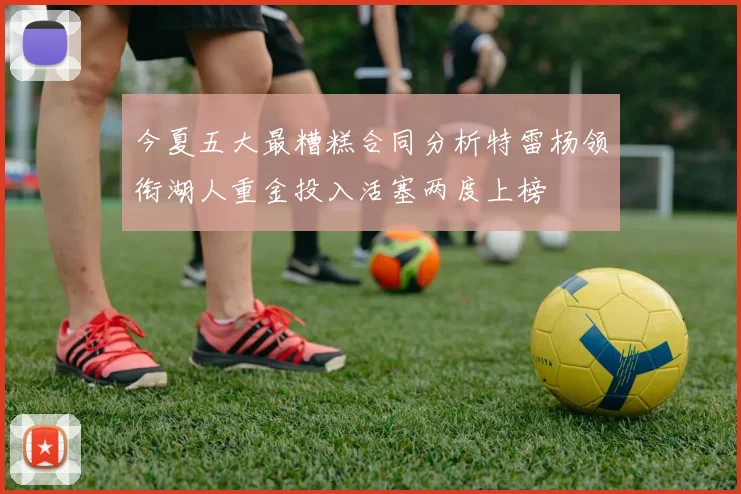 今夏五大最糟糕合同分析特雷杨领衔湖人重金投入活塞两度上榜