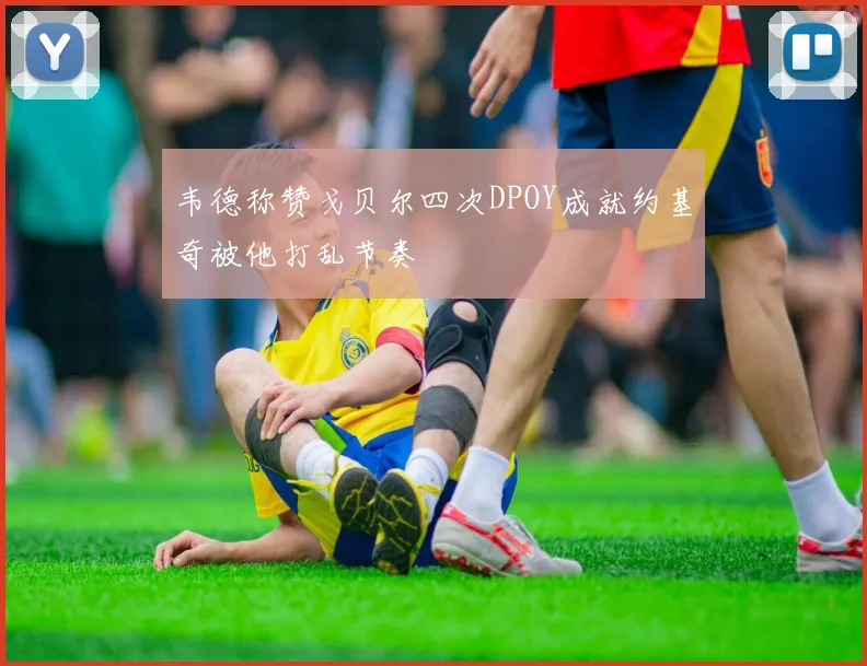 韦德称赞戈贝尔四次DPOY成就约基奇被他打乱节奏