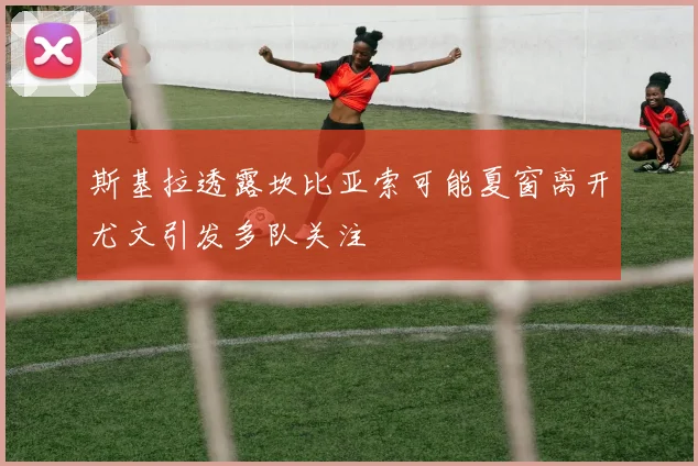 斯基拉透露坎比亚索可能夏窗离开尤文引发多队关注