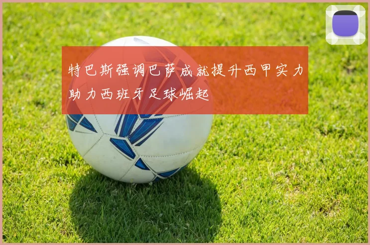 特巴斯强调巴萨成就提升西甲实力助力西班牙足球崛起