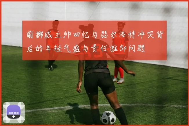 前挪威主帅回忆与瑟尔洛特冲突背后的年轻气盛与责任推卸问题
