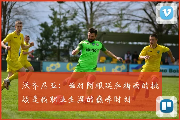 沃齐尼亚：面对阿根廷和梅西的挑战是我职业生涯的巅峰时刻
