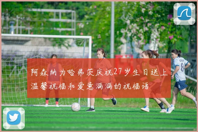 阿森纳为哈弗茨庆祝27岁生日送上温馨祝福和爱意满满的祝福语