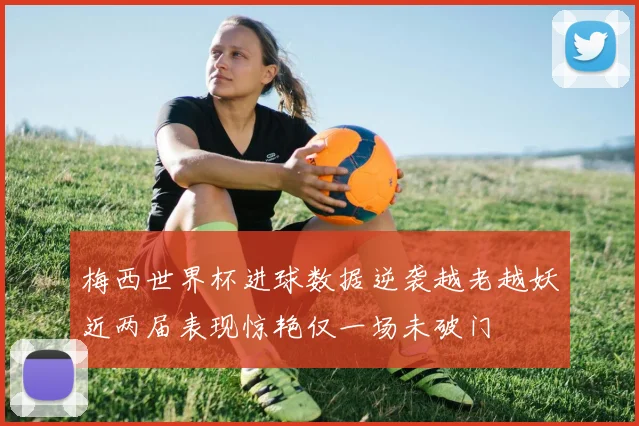 梅西世界杯进球数据逆袭越老越妖近两届表现惊艳仅一场未破门