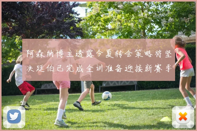 阿森纳博主透露今夏转会策略将坚决廷伯已完成全训准备迎接新赛季