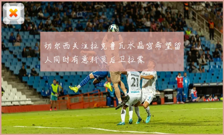 切尔西关注拉克鲁瓦水晶宫希望留人同时有意科莫后卫拉蒙