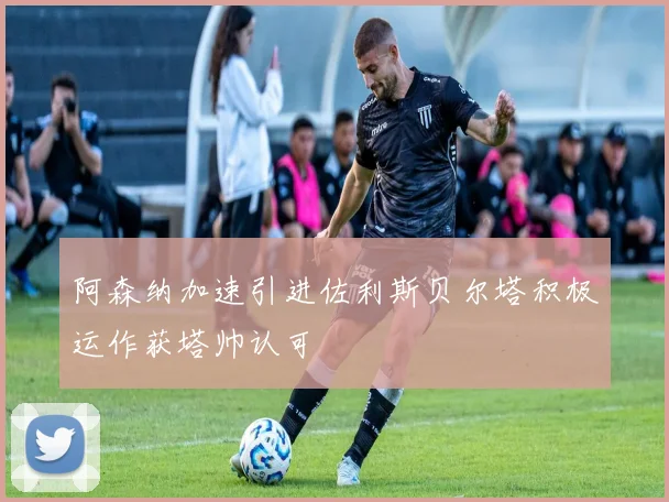 阿森纳加速引进佐利斯贝尔塔积极运作获塔帅认可