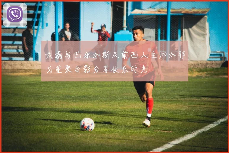武磊与巴尔加斯及前西人主帅加耶戈重聚合影分享快乐时光