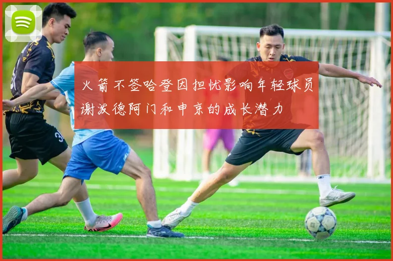 火箭不签哈登因担忧影响年轻球员谢泼德阿门和申京的成长潜力