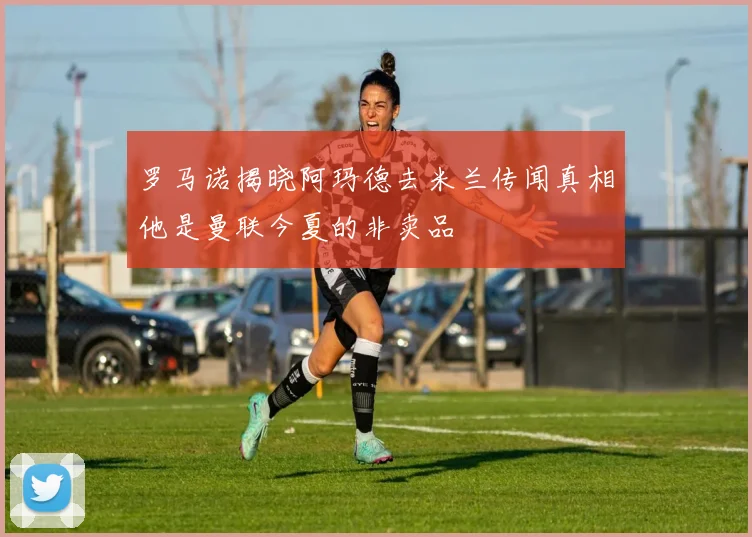 罗马诺揭晓阿玛德去米兰传闻真相他是曼联今夏的非卖品