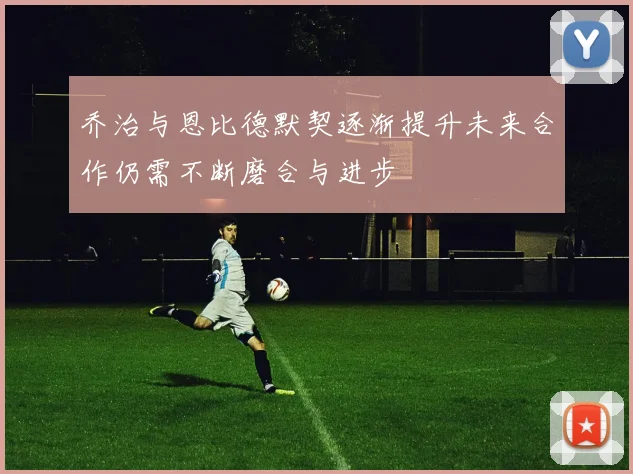 乔治与恩比德默契逐渐提升未来合作仍需不断磨合与进步