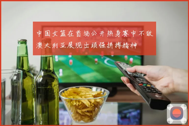 中国女篮在首场公开热身赛中不敌澳大利亚展现出顽强拼搏精神