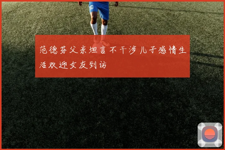 范德芬父亲坦言不干涉儿子感情生活欢迎女友到访