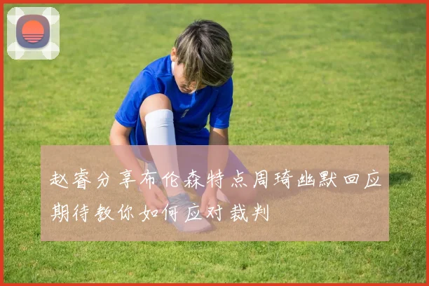 赵睿分享布伦森特点周琦幽默回应期待教你如何应对裁判