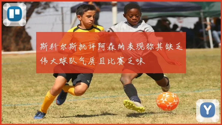 斯科尔斯批评阿森纳表现称其缺乏伟大球队气质且比赛乏味