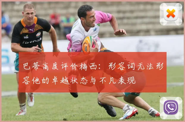 巴蒂高度评价梅西：形容词无法形容他的卓越状态与不凡表现