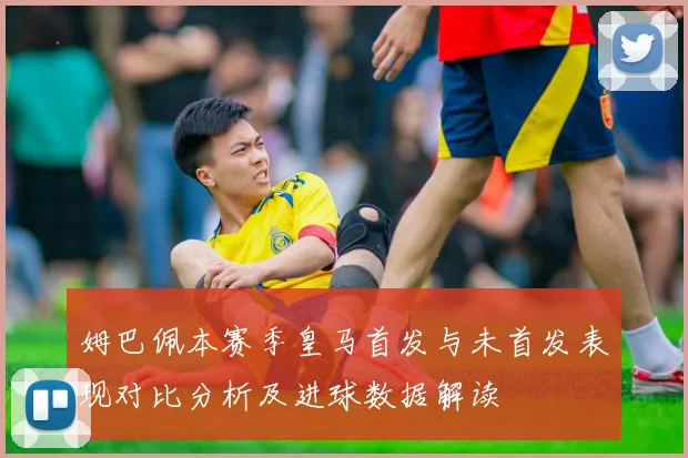 姆巴佩本赛季皇马首发与未首发表现对比分析及进球数据解读