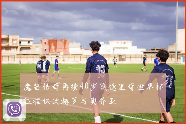 魔笛传奇再续40岁莫德里奇世界杯征程仅次梅罗与奥乔亚