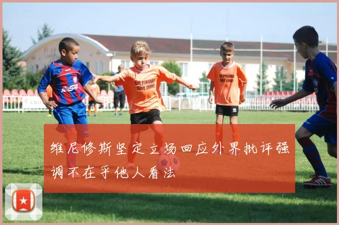 维尼修斯坚定立场回应外界批评强调不在乎他人看法