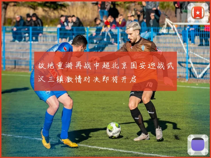 故地重游再战中超北京国安迎战武汉三镇激情对决即将开启
