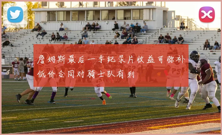 詹姆斯最后一季纪录片收益可弥补低价合同对骑士队有利