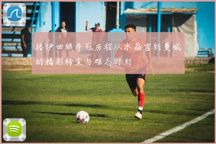 格伊回顾夺冠历程从水晶宫到曼城的精彩转变与难忘时刻
