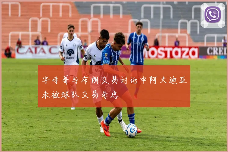 字母哥与布朗交易讨论中阿夫迪亚未被球队交易考虑