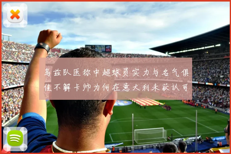 乌兹队医称中超球员实力与名气俱佳不解卡帅为何在意大利未获认可