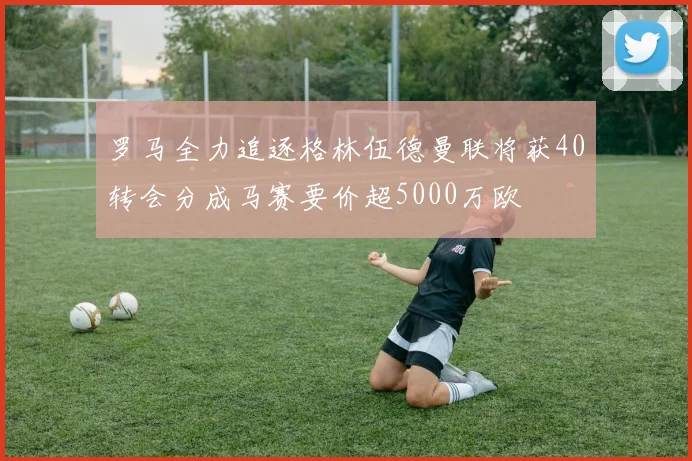 罗马全力追逐格林伍德曼联将获40转会分成马赛要价超5000万欧