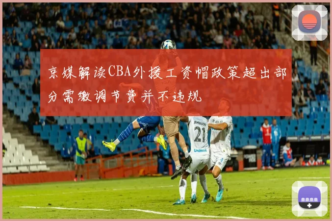 京媒解读CBA外援工资帽政策超出部分需缴调节费并不违规